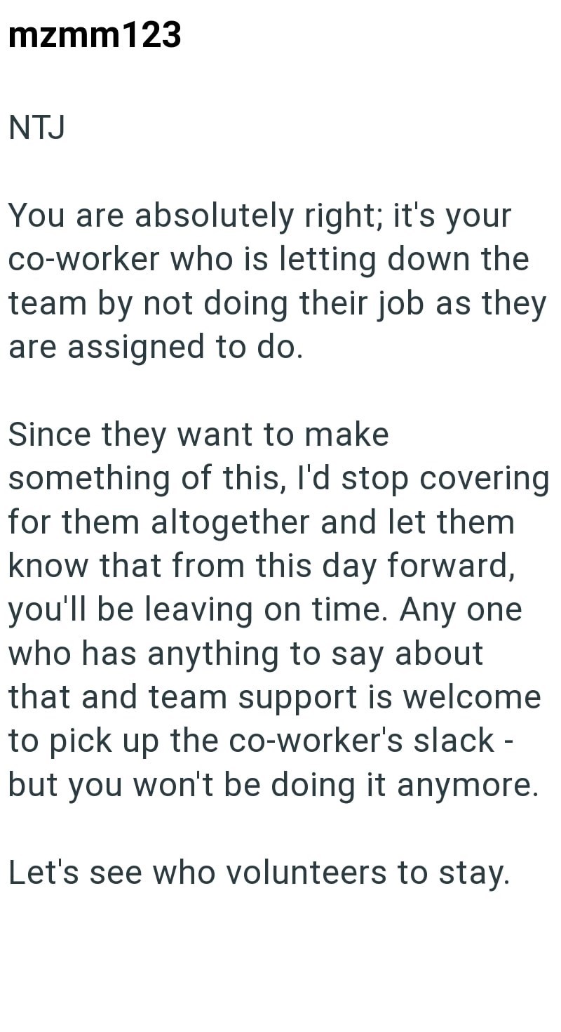 mzmm123 NTJ You are absolutely right; it's your co-worker who is letting down the team by not doing their job as they are assigned to do. Since they want to make something of this, I'd stop covering for them altogether and let them know that from this day forward, you'll be leaving on time. Any one who has anything to say about that and team support is welcome to pick up the co-worker's slack - but you won't be doing it anymore. Let's see who volunteers to stay.