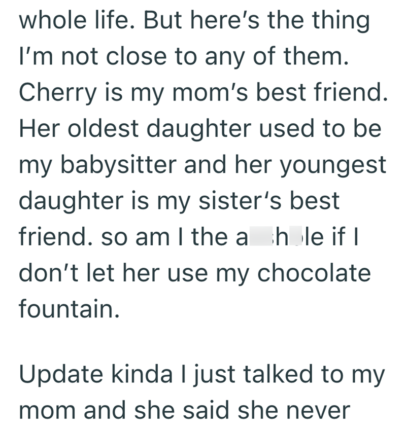 whole life. But here's the thing I'm not close to any of them. Cherry is my mom's best friend. Her oldest daughter used to be my babysitter and her youngest daughter is my sister's best friend. so am I the a hole if I don't let her use my chocolate fountain. Update kinda I just talked to my mom and she said she never