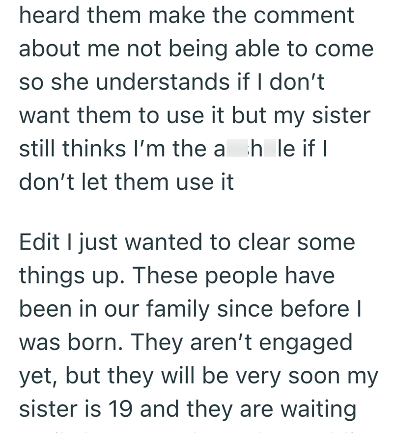 heard them make the comment about me not being able to come so she understands if I don't want them to use it but my sister still thinks I'm the ah le if I don't let them use it Edit I just wanted to clear some things up. These people have been in our family since before I was born. They aren't engaged yet, but they will be very soon my sister is 19 and they are waiting