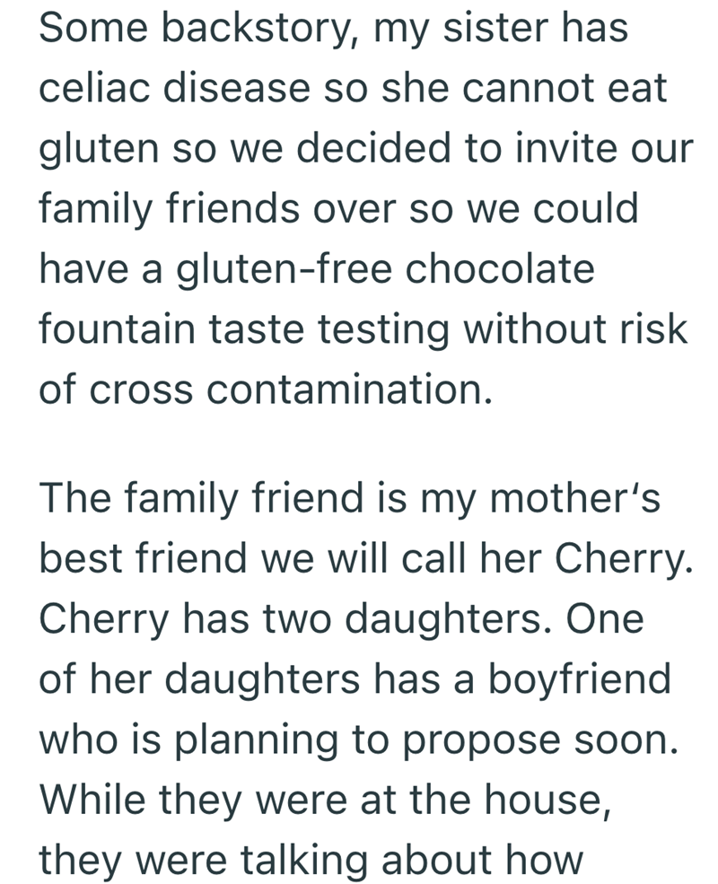 Some backstory, my sister has celiac disease so she cannot eat gluten so we decided to invite our family friends over so we could have a gluten-free chocolate fountain taste testing without risk of cross contamination. The family friend is my mother's best friend we will call her Cherry. Cherry has two daughters. One of her daughters has a boyfriend who is planning to propose soon. While they were at the house, they were talking about how