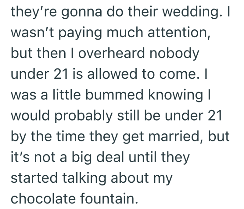 they're gonna do their wedding. I wasn't paying much attention, but then I overheard nobody under 21 is allowed to come. I was a little bummed knowing I would probably still be under 21 by the time they get married, but it's not a big deal until they started talking about my chocolate fountain.