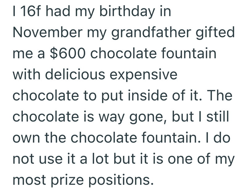 I 16f had my birthday in November my grandfather gifted me a $600 chocolate fountain with delicious expensive chocolate to put inside of it. The chocolate is way gone, but I still own the chocolate fountain. I do not use it a lot but it is one of my most prize positions.