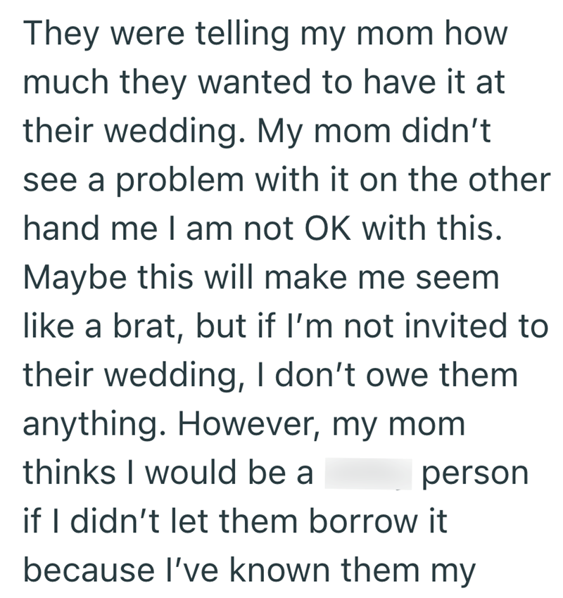 They were telling my mom how much they wanted to have it at their wedding. My mom didn't see a problem with it on the other hand me I am not OK with this. Maybe this will make me seem like a brat, but if I'm not invited to their wedding, I don't owe them anything. However, my mom. thinks I would be a person if I didn't let them borrow it because I've known them my