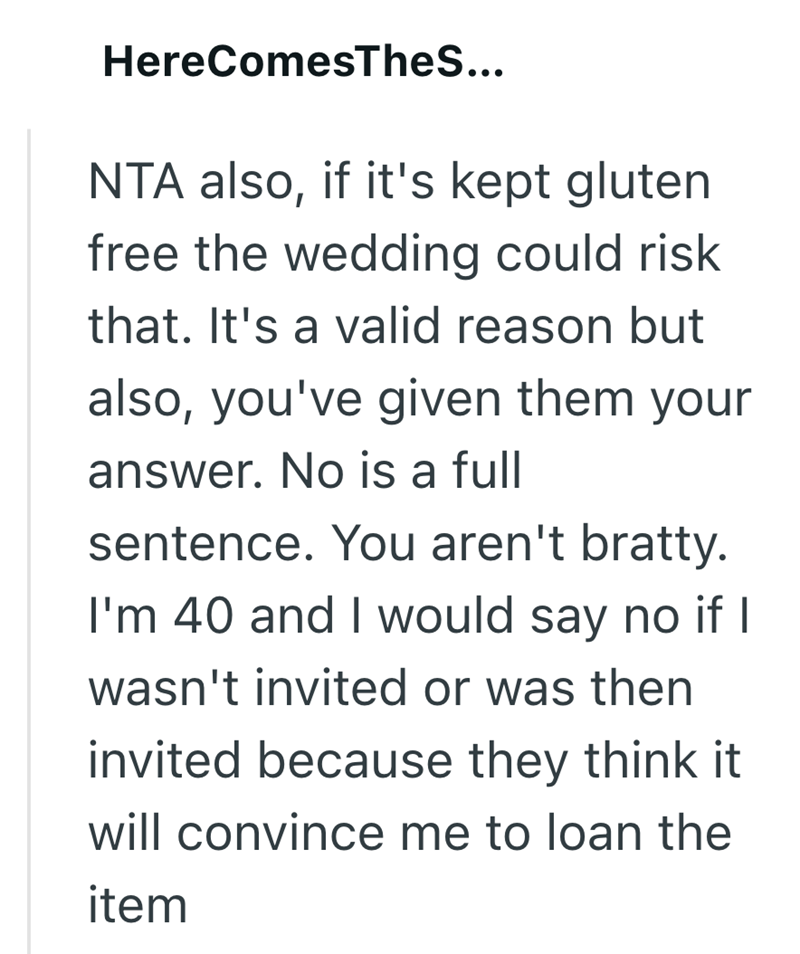 Here ComesTheS... NTA also, if it's kept gluten free the wedding could risk that. It's a valid reason but also, you've given them your answer. No is a full sentence. You aren't bratty. I'm 40 and I would say no if I wasn't invited or was then invited because they think it will convince me to loan the item