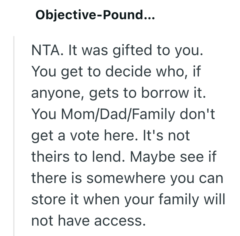 Objective-Pound... NTA. It was gifted to you. You get to decide who, if anyone, gets to borrow it. You Mom/Dad/Family don't get a vote here. It's not theirs to lend. Maybe see if there is somewhere you can store it when your family will not have access.