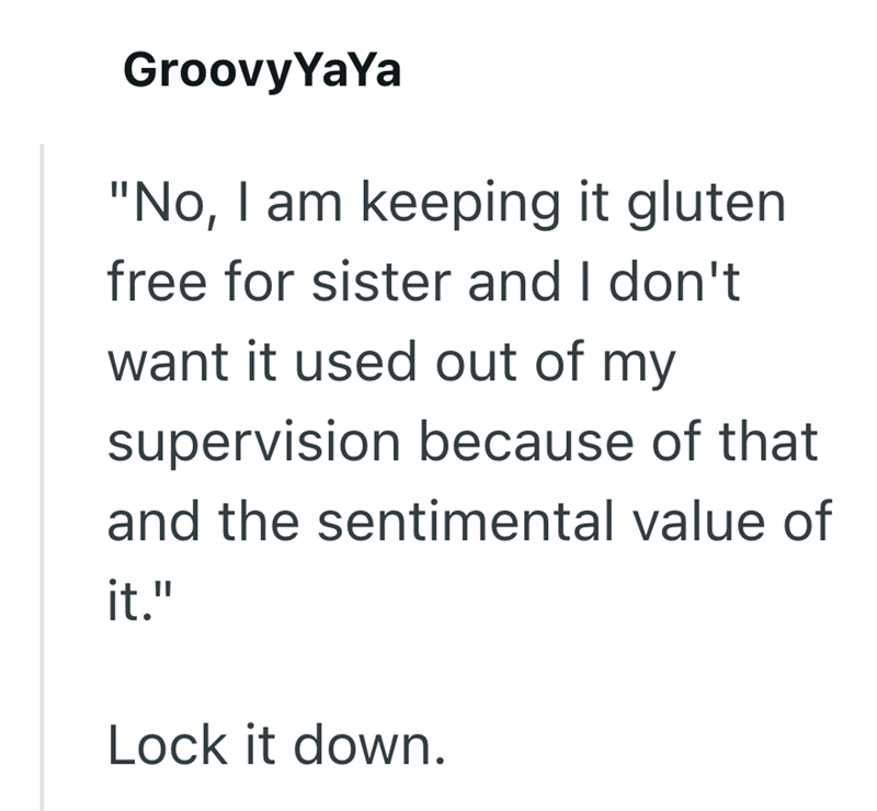 GroovyYaYa "No, I am keeping it gluten free for sister and I don't want it used out of my supervision because of that and the sentimental value of it." Lock it down.