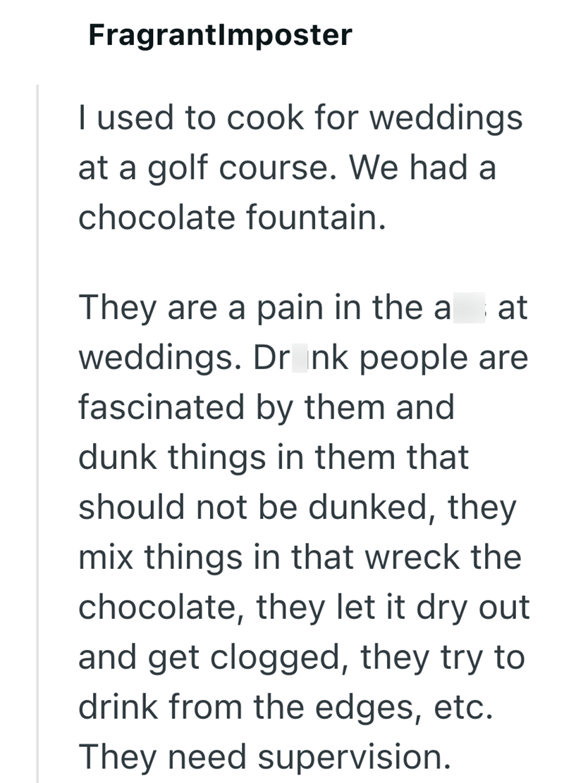FragrantImposter I used to cook for weddings at a golf course. We had a chocolate fountain. They are a pain in the a at weddings. Dr nk people are fascinated by them and dunk things in them that should not be dunked, they mix things in that wreck the chocolate, they let it dry out and get clogged, they try to drink from the edges, etc. They need supervision.
