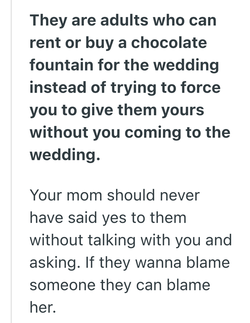 They are adults who can rent or buy a chocolate fountain for the wedding instead of trying to force you to give them yours without you coming to the wedding. Your mom should never have said yes to them without talking with you and asking. If they wanna blame someone they can blame her.