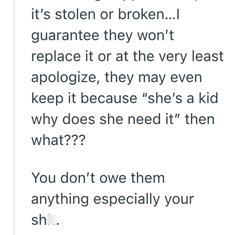 it's stolen or broken...l guarantee they won't replace it or at the very least apologize, they may even keep it because "she's a kid why does she need it" then what??? You don't owe them anything especially your sho.