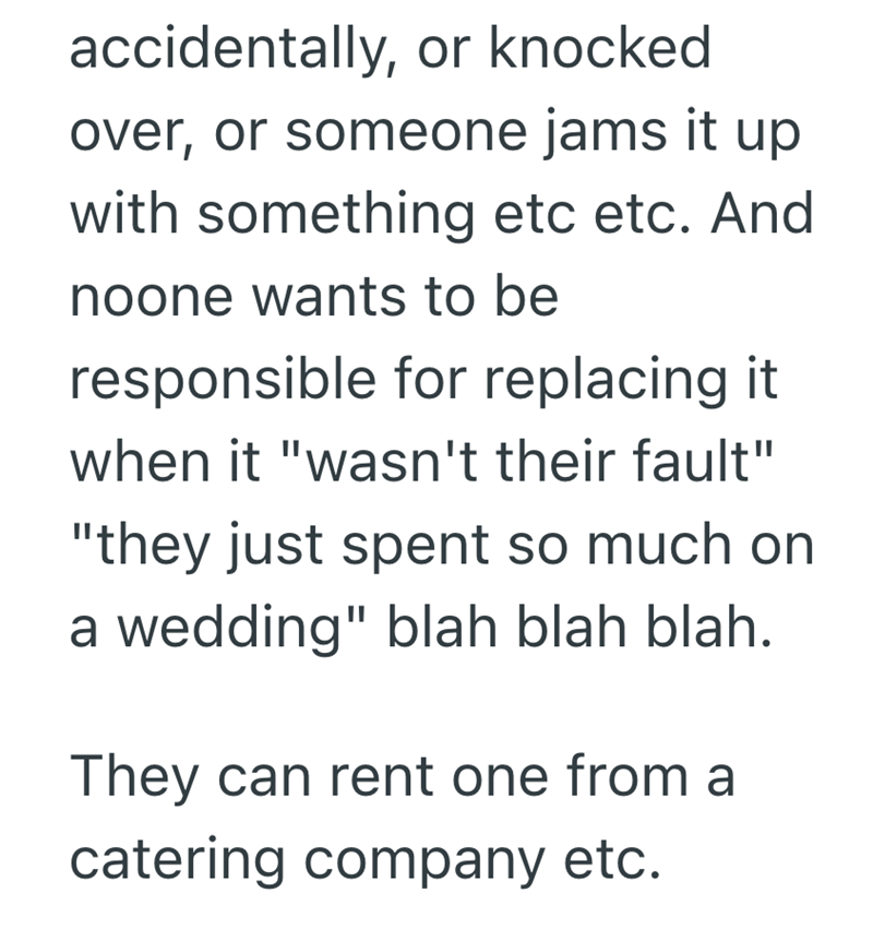 accidentally, or knocked over, or someone jams it up with something etc etc. And noone wants to be responsible for replacing it when it "wasn't their fault" "they just spent so much on a wedding" blah blah blah. They can rent one from a catering company etc.