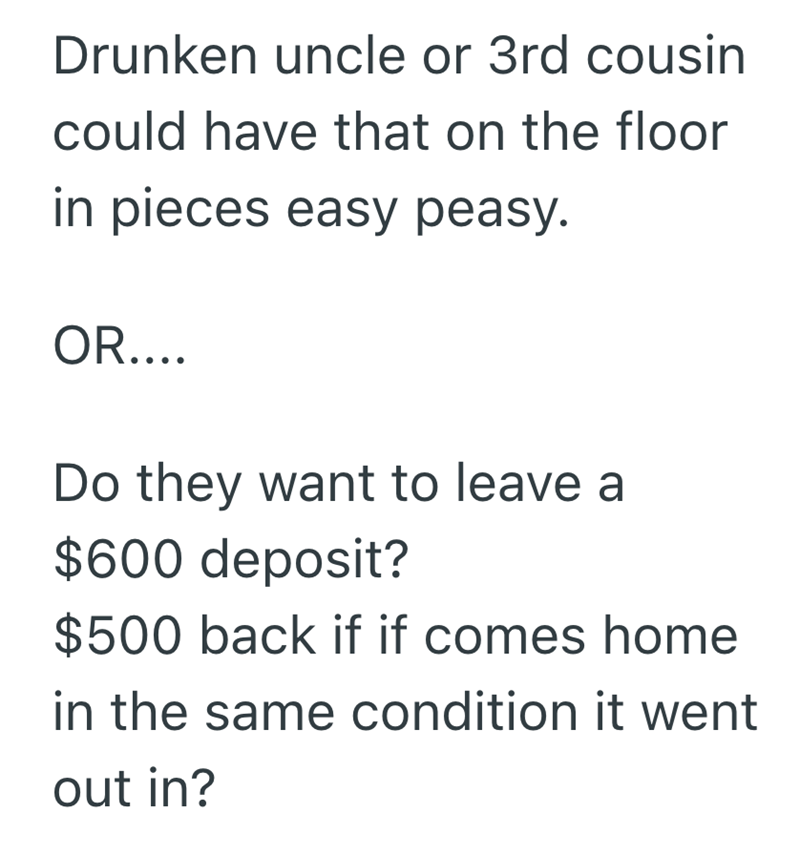 Drunken uncle or 3rd cousin could have that on the floor in pieces easy peasy. OR.... Do they want to leave a $600 deposit? $500 back if if comes home in the same condition it went out in?
