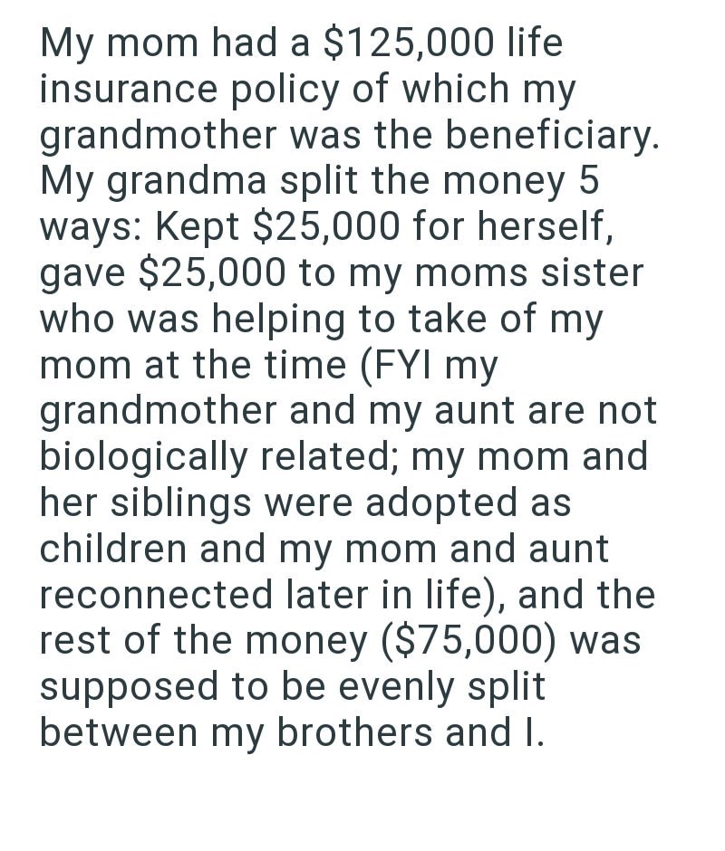 My mom had a $125,000 life insurance policy of which my grandmother was the beneficiary. My grandma split the money 5 ways: Kept $25,000 for herself, gave $25,000 to my moms sister who was helping to take of my mom at the time (FYI my grandmother and my aunt are not biologically related; my mom and her siblings were adopted as children and my mom and aunt reconnected later in life), and the rest of the money ($75,000) was supposed to be evenly split between my brothers and I.