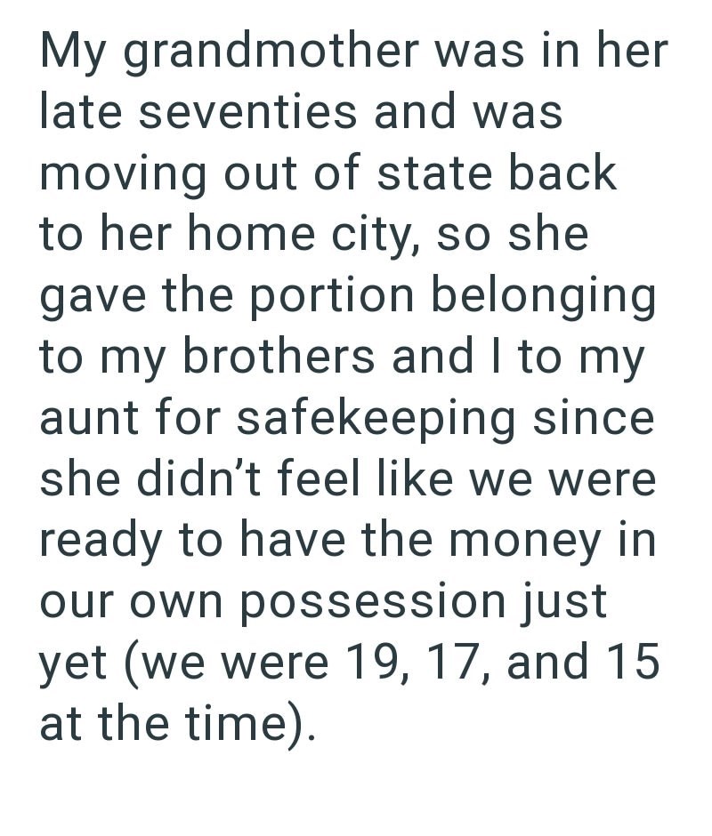 My grandmother was in her late seventies and was moving out of state back to her home city, so she gave the portion belonging to my brothers and I to my aunt for safekeeping since she didn't feel like we were ready to have the money in our own possession just yet (we were 19, 17, and 15 at the time).