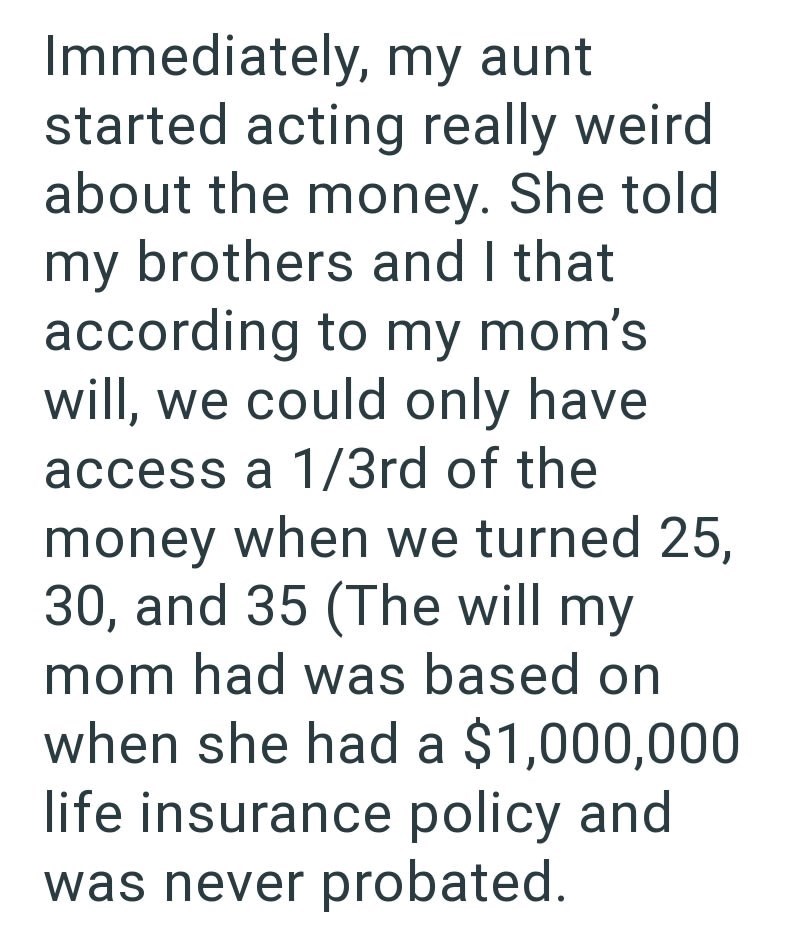 Immediately, my aunt started acting really weird about the money. She told my brothers and I that according to my mom's will, we could only have access a 1/3rd of the money when we turned 25, 30, and 35 (The will my mom had was based on when she had a $1,000,000 life insurance policy and was never probated.