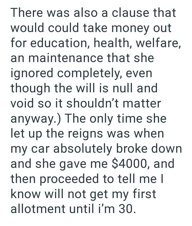 There was also a clause that would could take money out for education, health, welfare, an maintenance that she ignored completely, even though the will is null and void so it shouldn't matter anyway.) The only time she let up the reigns was when my car absolutely broke down and she gave me $4000, and then proceeded to tell me I know will not get my first allotment until i'm 30.