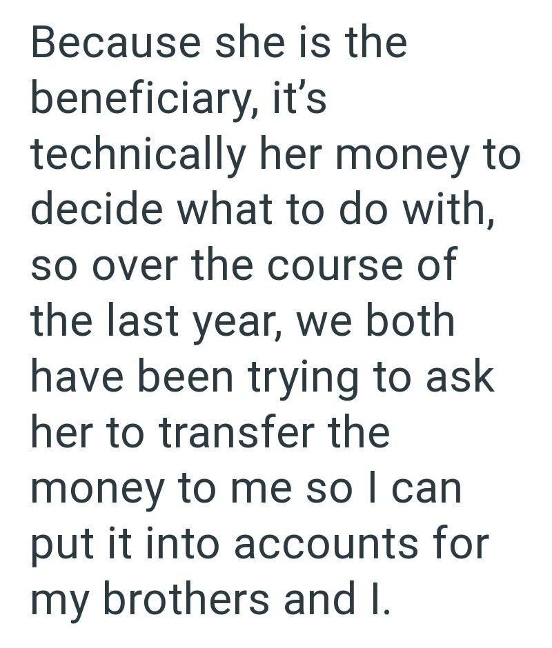 Because she is the beneficiary, it's technically her money to decide what to do with, so over the course of the last year, we both have been trying to ask her to transfer the money to me so I can put it into accounts for my brothers and I.