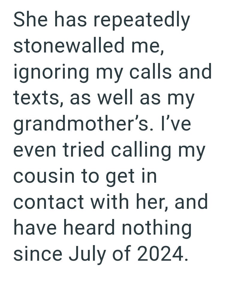 She has repeatedly stonewalled me, ignoring my calls and texts, as well as my grandmother's. I've even tried calling my cousin to get in contact with her, and have heard nothing since July of 2024.