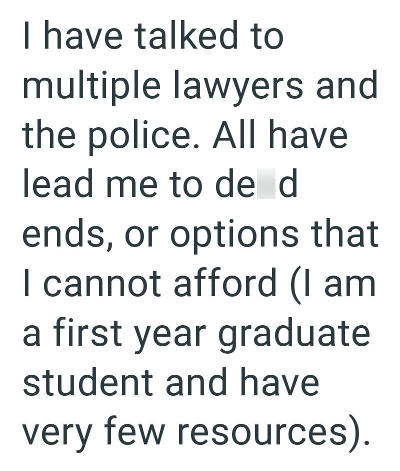I have talked to multiple lawyers and the police. All have lead me to de d ends, or options that I cannot afford (I am a first year graduate student and have very few resources).