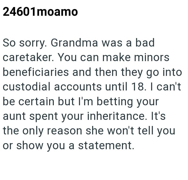 24601moamo So sorry. Grandma was a bad caretaker. You can make minors beneficiaries and then they go into custodial accounts until 18. I can't be certain but I'm betting your aunt spent your inheritance. It's the only reason she won't tell you or show you a statement.