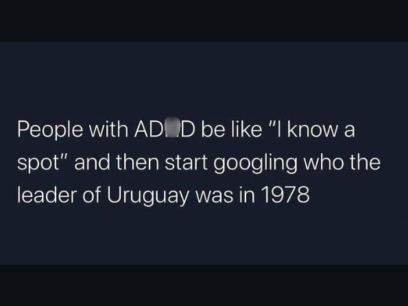 People with ADD be like "I know a spot" and then start googling who the leader of Uruguay was in 1978