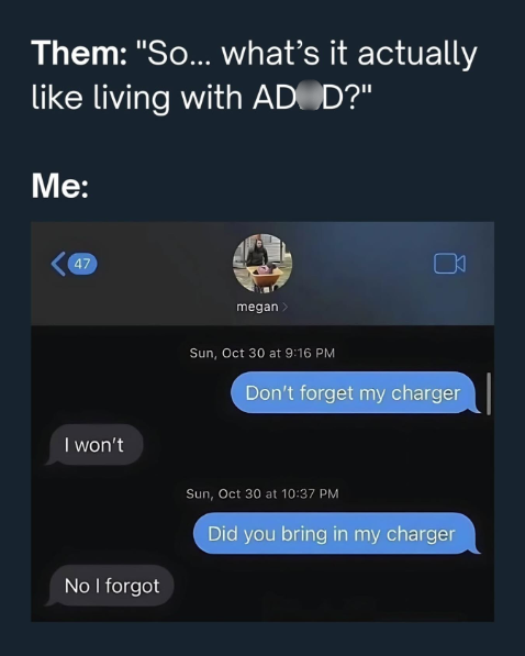 Them: "So... what's it actually like living with AD D?" Me: 47 I won't No I forgot megan > Sun, Oct 30 at 9:16 PM Don't forget my charger Sun, Oct 30 at 10:37 PM Did you bring in my charger