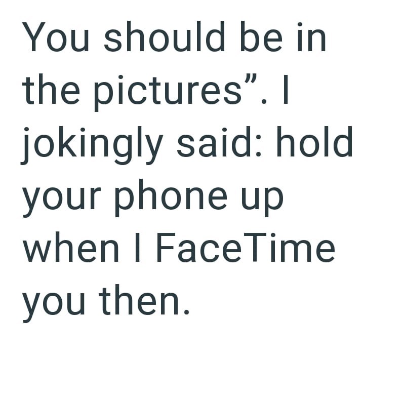 You should be in the pictures". I jokingly said: hold your phone up when I FaceTime you then.