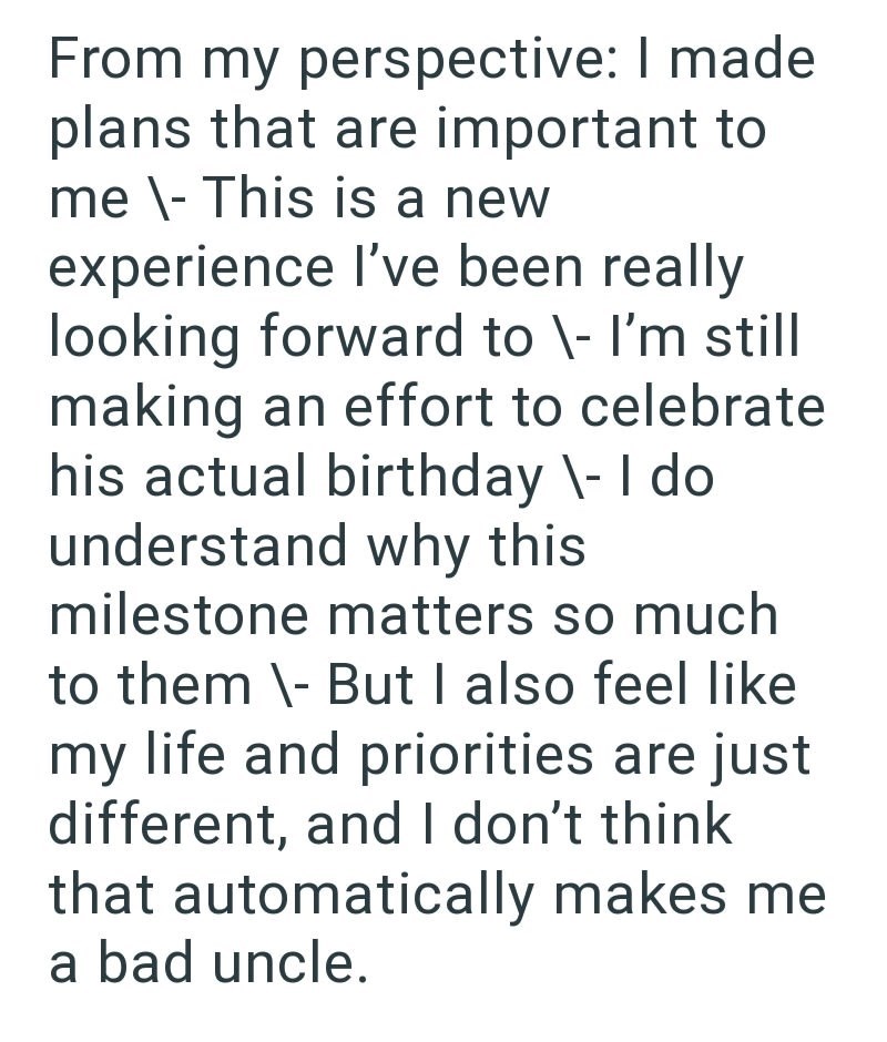 From my perspective: I made plans that are important to me \- This is a new experience I've been really looking forward to \- I'm still making an effort to celebrate his actual birthday \- I do understand why this milestone matters so much to them \- But I also feel like my life and priorities are just different, and I don't think that automatically makes me a bad uncle.