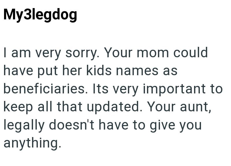My3legdog I am very sorry. Your mom could have put her kids names as beneficiaries. Its very important to keep all that updated. Your aunt, legally doesn't have to give you anything.