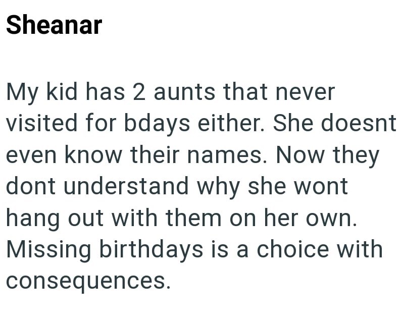 Sheanar My kid has 2 aunts that never visited for bdays either. She doesnt even know their names. Now they dont understand why she wont hang out with them on her own. Missing birthdays is a choice with consequences.