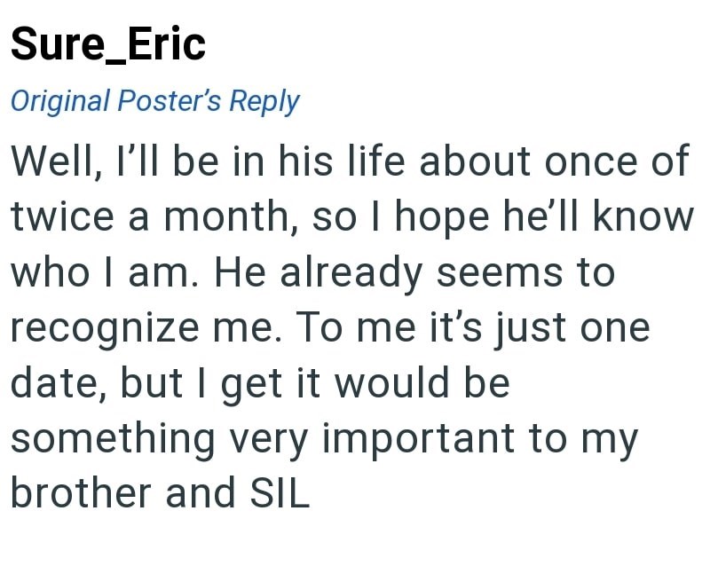 Sure_Eric Original Poster's Reply Well, I'll be in his life about once of twice a month, so I hope he'll know who I am. He already seems to recognize me. To me it's just one date, but I get it would be something very important to my brother and SIL