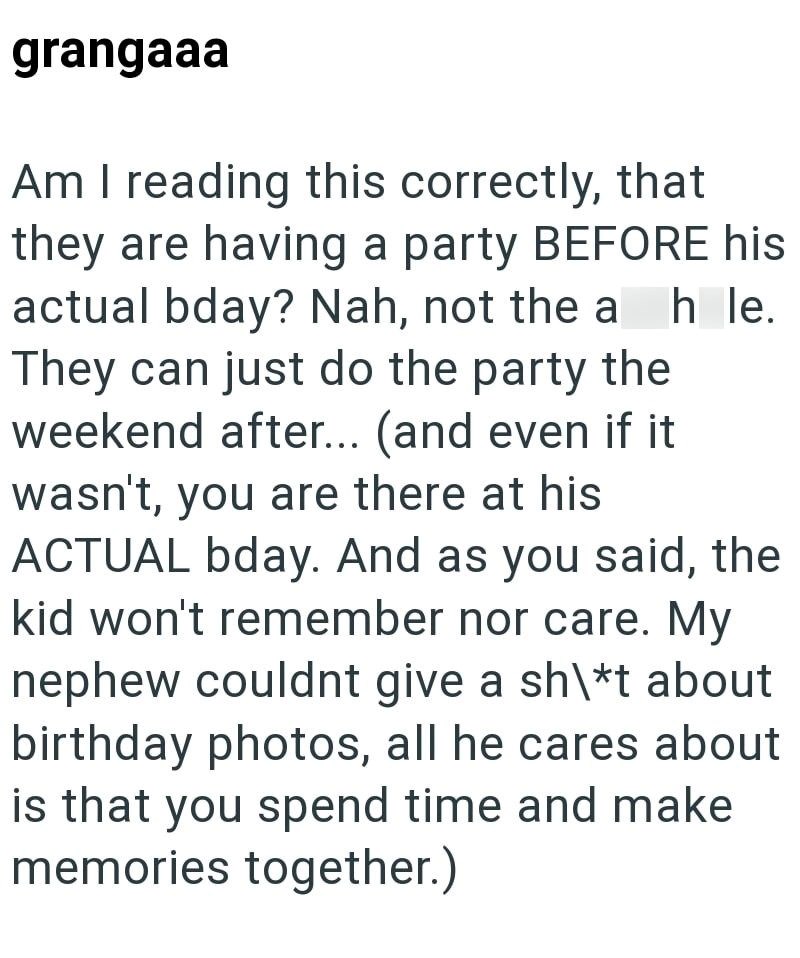 grangaaa Am I reading this correctly, that they are having a party BEFORE his actual bday? Nah, not the ah le. They can just do the party the weekend after... (and even if it wasn't, you are there at his ACTUAL bday. And as you said, the kid won't remember nor care. My nephew couldnt give a sh\*t about birthday photos, all he cares about is that you spend time and make memories together.)