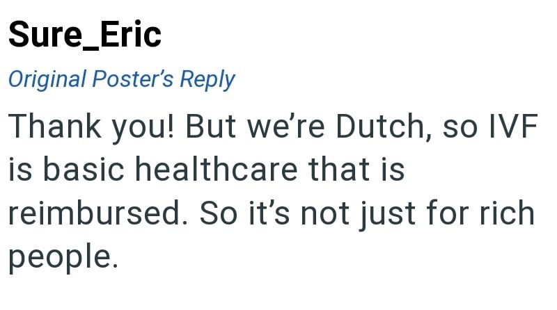 Sure_Eric Original Poster's Reply Thank you! But we're Dutch, so IVF is basic healthcare that is reimbursed. So it's not just for rich people.