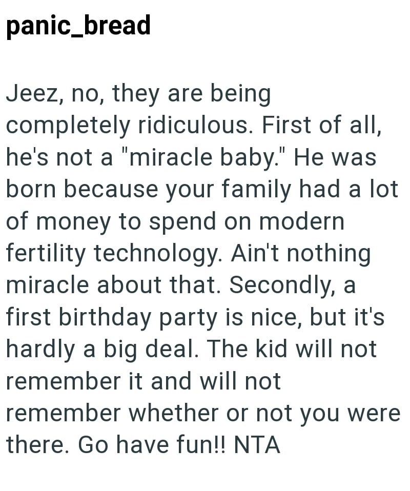 panic_bread Jeez, no, they are being completely ridiculous. First of all, he's not a "miracle baby." He was born because your family had a lot of money to spend on modern fertility technology. Ain't nothing miracle about that. Secondly, a first birthday party is nice, but it's hardly a big deal. The kid will not remember it and will not remember whether or not you were there. Go have fun!! NTA
