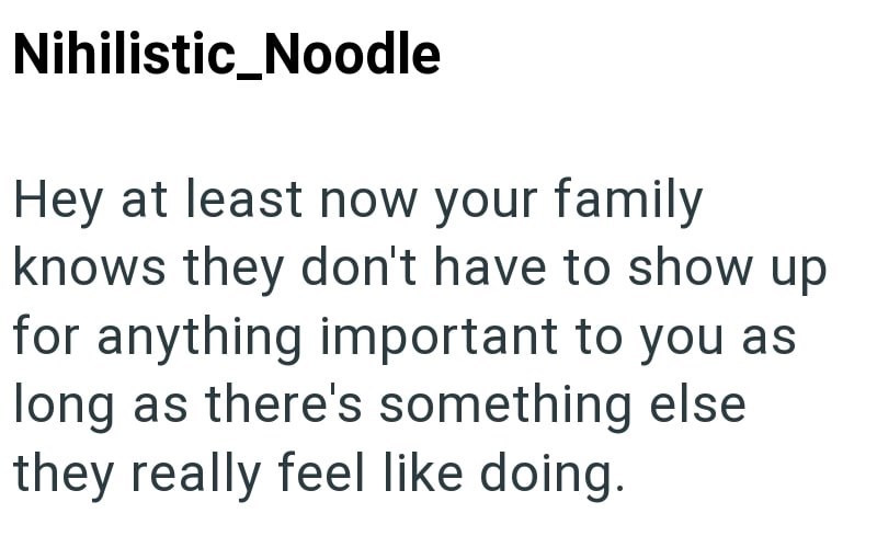 Nihilistic_Noodle Hey at least now your family knows they don't have to show up for anything important to you as long as there's something else they really feel like doing.