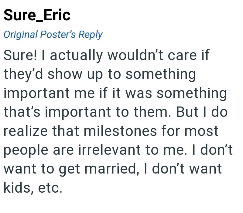 Sure_Eric Original Poster's Reply Sure! I actually wouldn't care if they'd show up to something important me if it was something that's important to them. But I do realize that milestones for most people are irrelevant to me. I don't want to get married, I don't want kids, etc.
