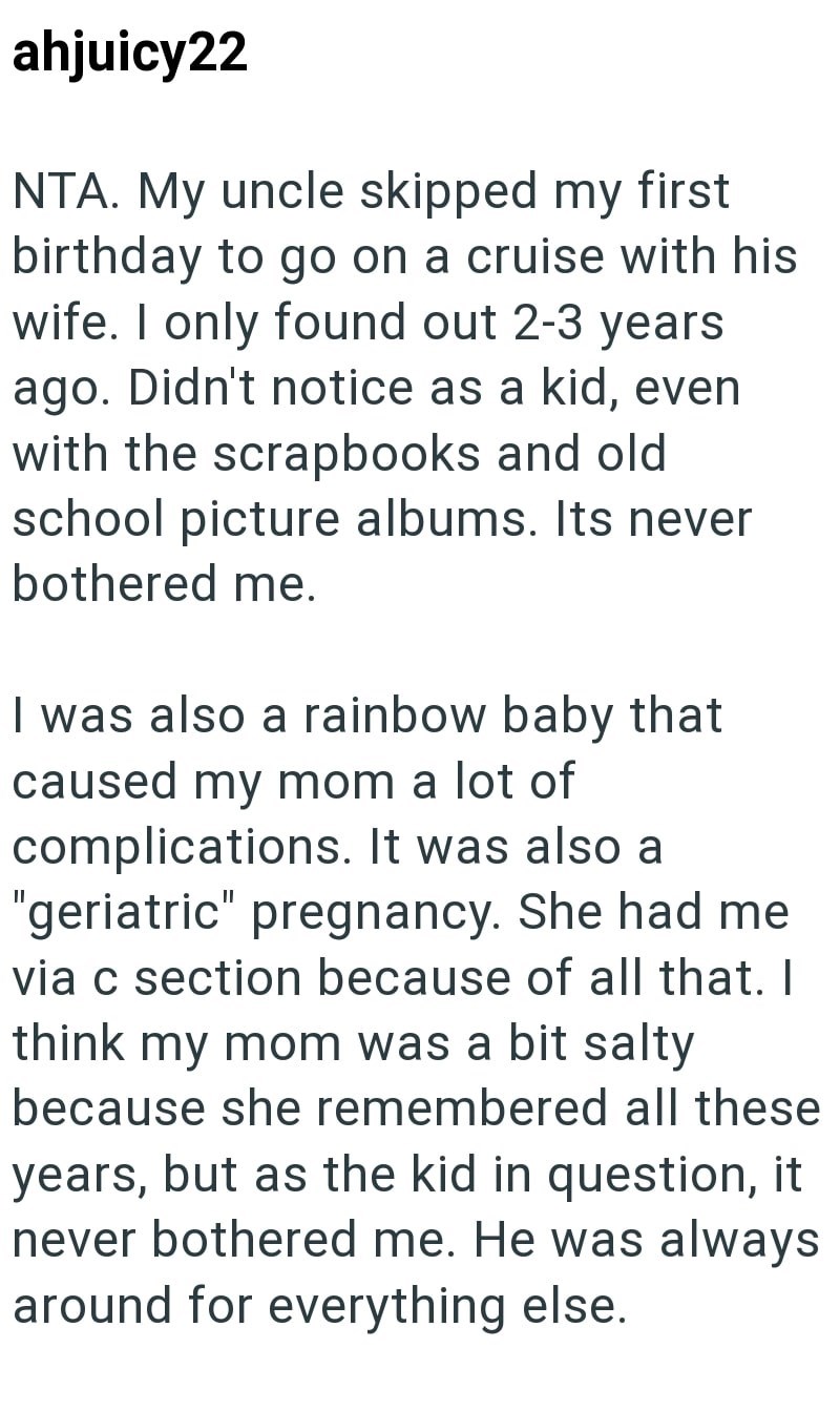 ahjuicy22 NTA. My uncle skipped my first birthday to go on a cruise with his wife. I only found out 2-3 years ago. Didn't notice as a kid, even with the scrapbooks and old school picture albums. Its never bothered me. I was also a rainbow baby that caused my mom a lot of complications. It was also a "geriatric" pregnancy. She had me via c section because of all that. I think my mom was a bit salty because she remembered all these years, but as the kid in question, it never bothered me. He was al