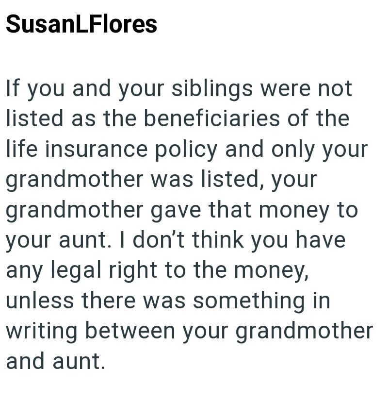 SusanLFlores If you and your siblings were not listed as the beneficiaries of the life insurance policy and only your grandmother was listed, your grandmother gave that money to your aunt. I don't think you have any legal right to the money, unless there was something in writing between your grandmother and aunt.