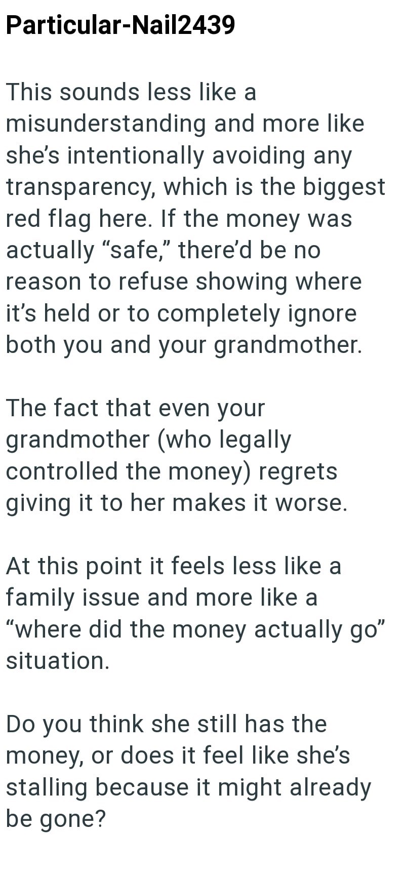 Particular-Nail2439 This sounds less like a misunderstanding and more like she's intentionally avoiding any transparency, which is the biggest red flag here. If the money was actually "safe," there'd be no reason to refuse showing where it's held or to completely ignore both you and your grandmother. The fact that even your grandmother (who legally controlled the money) regrets giving it to her makes it worse. At this point it feels less like a family issue and more like a "where did the money a