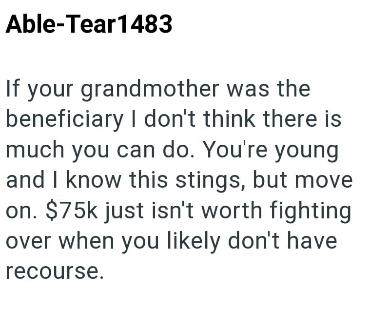 Able-Tear1483 If your grandmother was the beneficiary I don't think there is much you can do. You're young and I know this stings, but move on. $75k just isn't worth fighting over when you likely don't have recourse.