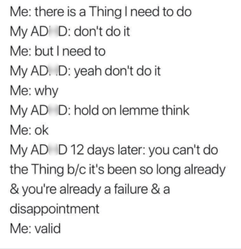 Me: there is a Thing I need to do My AD D: don't do it Me: but I need to My AD. D: yeah don't do it Me: why My AD D: hold on lemme think Me: ok My AD D 12 days later: you can't do the Thing b/c it's been so long already & you're already a failure & a disappointment Me: valid