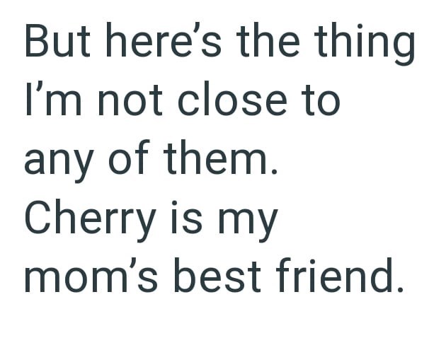 But here's the thing I'm not close to any of them. Cherry is my mom's best friend.