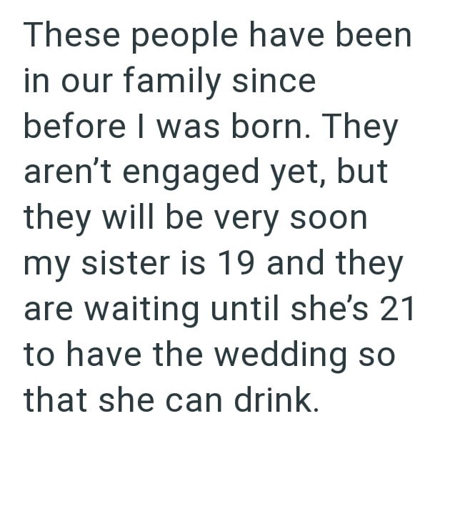 These people have been in our family since before I was born. They aren't engaged yet, but they will be very soon my sister is 19 and they are waiting until she's 21 to have the wedding so that she can drink.