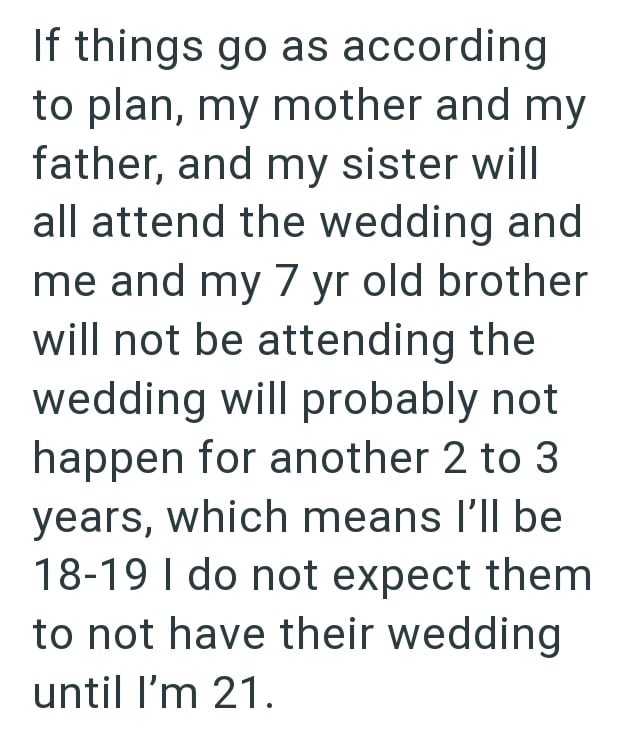 If things go as according to plan, my mother and my father, and my sister will all attend the wedding and me and my 7 yr old brother will not be attending the wedding will probably not happen for another 2 to 3 years, which means I'll be 18-19 I do not expect them to not have their wedding until I'm 21.