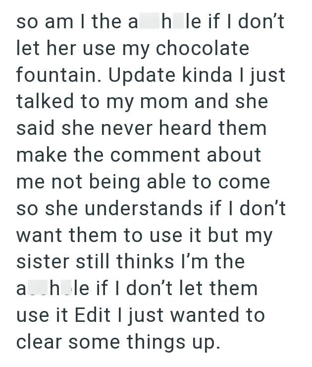 so am I the a hle if I don't let her use my chocolate fountain. Update kinda I just talked to my mom and she said she never heard them make the comment about me not being able to come so she understands if I don't want them to use it but my sister still thinks I'm the a hole if I don't let them use it Edit I just wanted to clear some things up.