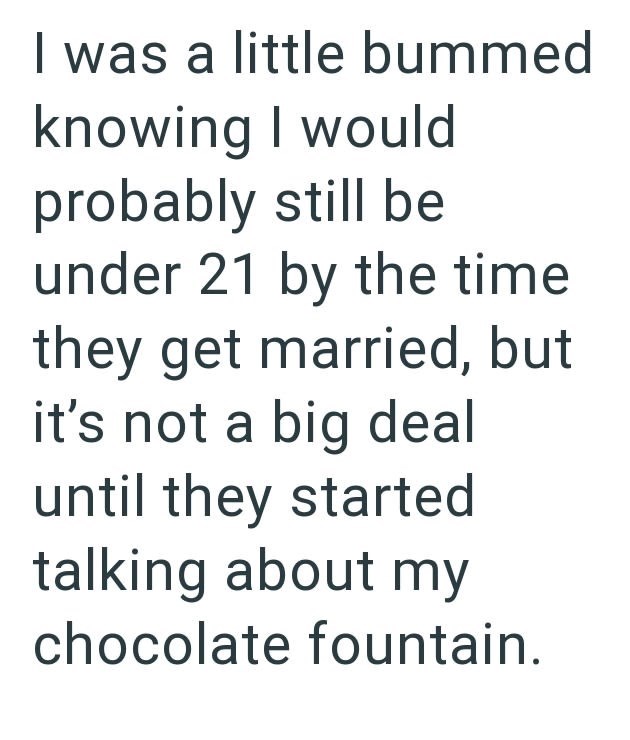I was a little bummed knowing I would probably still be under 21 by the time they get married, but it's not a big deal until they started talking about my chocolate fountain.