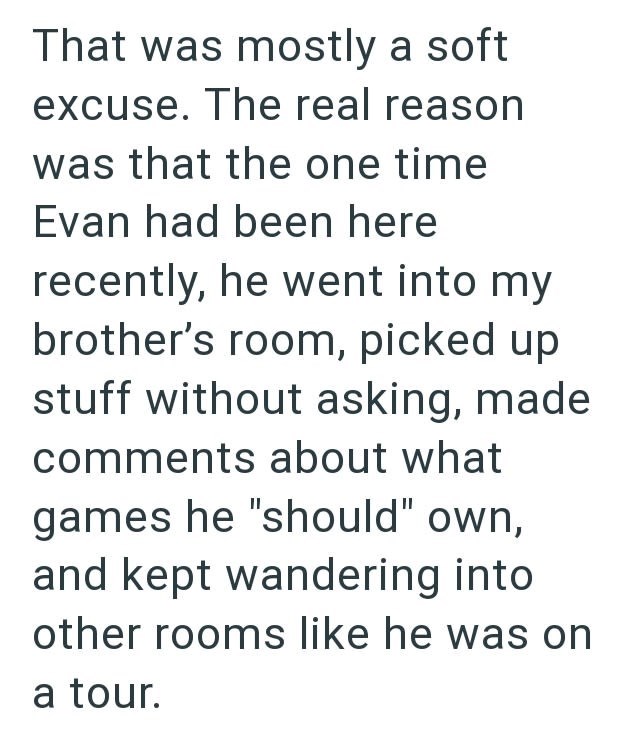 That was mostly a soft excuse. The real reason was that the one time Evan had been here recently, he went into my brother's room, picked up stuff without asking, made comments about what games he "should" own, and kept wandering into other rooms like he was on a tour.