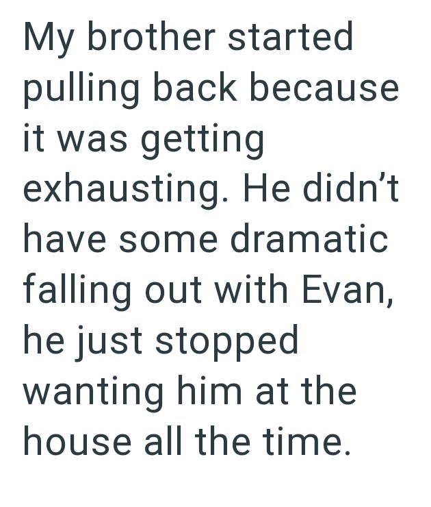My brother started pulling back because it was getting exhausting. He didn't have some dramatic falling out with Evan, he just stopped wanting him at the house all the time.