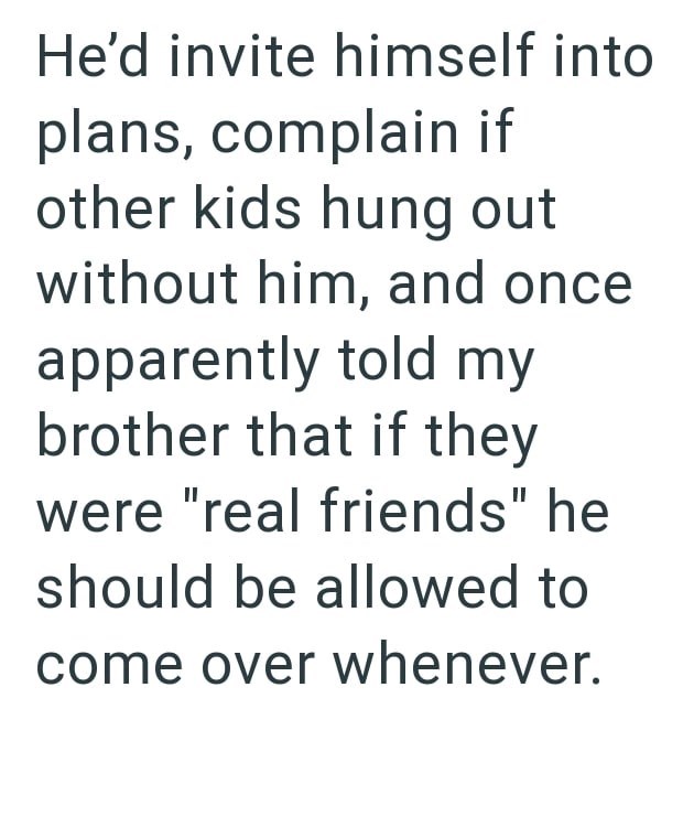 He'd invite himself into plans, complain if other kids hung out without him, and once apparently told my brother that if they were "real friends" he should be allowed to come over whenever.