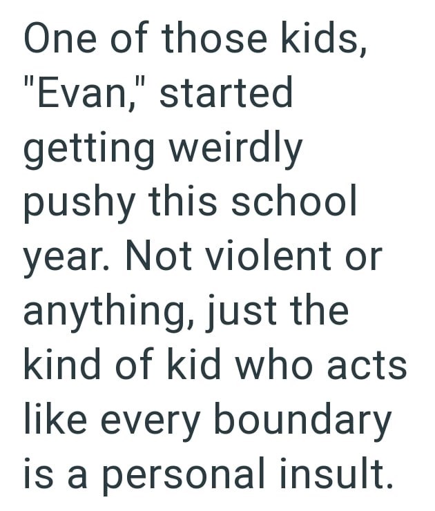 One of those kids, "Evan," started getting weirdly pushy this school year. Not violent or anything, just the kind of kid who acts like every boundary is a personal insult.