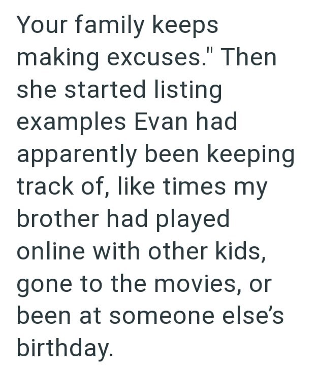 Your family keeps making excuses." Then she started listing examples Evan had apparently been keeping track of, like times my brother had played online with other kids, gone to the movies, or been at someone else's birthday.